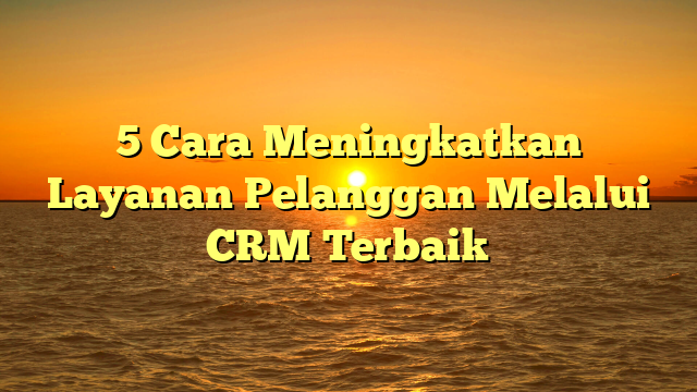 5 Cara Meningkatkan Layanan Pelanggan Melalui CRM Terbaik